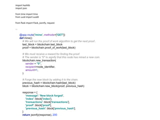 import hashlib
import json
from time import time
from uuid import uuid4
from flask import Flask, jsonify, request
...
@app.route('/mine', methods=['GET'])
def mine():
# We will run the proof of work algorithm to get the next proof..
last_block = blockchain.last_block
proof = blockchain.proof_of_work(last_block)
# We must receive a reward for finding the proof.
# The sender is "0" to signify that this node has mined a new coin.
blockchain.new_transaction(
sender = "0",
recipient=node_identifier,
amount=1,
)
# Forge the new block by adding it to the chain.
previous_hash = blockchain.hash(last_block)
block = blockchain.new_block(proof, previous_hash)
response = {
'message': 'New block forged',
'index': block['index'],
'transactions': block['transactions'],
'proof': block['proof'],
'previous_hash': block['previous_hash'],
}
return jsonify(response), 200
 
