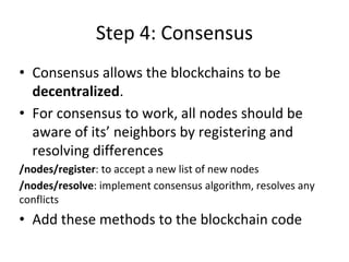 Step 4: Consensus
• Consensus allows the blockchains to be
decentralized.
• For consensus to work, all nodes should be
aware of its’ neighbors by registering and
resolving differences
/nodes/register: to accept a new list of new nodes
/nodes/resolve: implement consensus algorithm, resolves any
conflicts
• Add these methods to the blockchain code
 