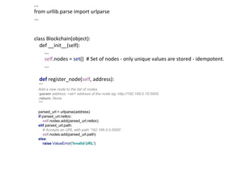 ...
from urllib.parse import urlparse
...
class Blockchain(object):
def __init__(self):
...
self.nodes = set() # Set of nodes - only unique values are stored - idempotent.
...
def register_node(self, address):
"""
Add a new node to the list of nodes.
:param address: <str> address of the node eg: http://192.168.0.10:5005
:return: None
"""
parsed_url = urlparse(address)
if parsed_url.netloc:
self.nodes.add(parsed_url.netloc)
elif parsed_url.path:
# Accepts an URL with path '192.168.0.0:5000'.
self.nodes.add(parsed_url.path)
else:
raise ValueError('Invalid URL')
 