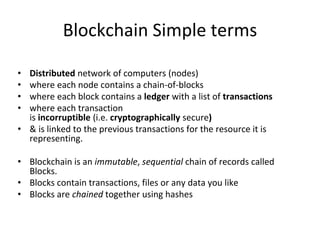 Blockchain Simple terms
• Distributed network of computers (nodes)
• where each node contains a chain-of-blocks
• where each block contains a ledger with a list of transactions
• where each transaction
is incorruptible (i.e. cryptographically secure)
• & is linked to the previous transactions for the resource it is
representing.
• Blockchain is an immutable, sequential chain of records called
Blocks.
• Blocks contain transactions, files or any data you like
• Blocks are chained together using hashes
 