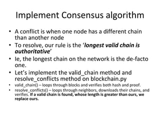 Implement Consensus algorithm
• A conflict is when one node has a different chain
than another node
• To resolve, our rule is the ‘longest valid chain is
authoritative’
• Ie, the longest chain on the network is the de-facto
one.
• Let’s implement the valid_chain method and
resolve_conflicts method on blockchain.py
• valid_chain() – loops through blocks and verifies both hash and proof.
• resolve_conflicts() – loops through neighbors, downloads their chains, and
verifies. If a valid chain is found, whose length is greater than ours, we
replace ours.
 