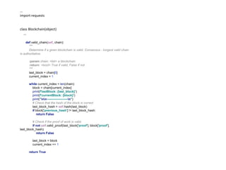 ...
import requests
class Blockchain(object)
...
def valid_chain(self, chain):
"""
Determine if a given blockchain is valid. Consensus - longest valid chain
is authoritative.
:param chain: <list> a blockchain
:return: <bool> True if valid, False if not.
"""
last_block = chain[0]
current_index = 1
while current_index < len(chain):
block = chain[current_index]
print(f'lastBlock: {last_block}')
print(f'currentBlock: {block}')
print("nn--------------------n")
# Check that the hash of the block is correct
last_block_hash = self.hash(last_block)
if block['previous_hash'] != last_block_hash:
return False
# Check if the proof of work is valid.
if not self.valid_proof(last_block['proof'], block['proof'],
last_block_hash):
return False
last_block = block
current_index += 1
return True
 