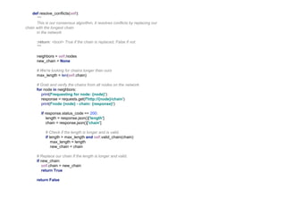 def resolve_conflicts(self):
"""
This is our consensus algorithm, it resolves conflicts by replacing our
chain with the longest chain
in the network
:return: <bool> True if the chain is replaced, False if not.
"""
neighbors = self.nodes
new_chain = None
# We're looking for chains longer than ours
max_length = len(self.chain)
# Grab and verify the chains from all nodes on the network
for node in neighbors:
print(f'requesting for node: {node}')
response = requests.get(f'http://{node}/chain')
print(f'node {node} - chain: {response}')
if response.status_code == 200:
length = response.json()['length']
chain = response.json()['chain']
# Check if the length is longer and is valid.
if length > max_length and self.valid_chain(chain):
max_length = length
new_chain = chain
# Replace our chain if the length is longer and valid.
if new_chain:
self.chain = new_chain
return True
return False
 