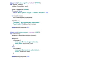 @app.route('/nodes/register', methods=['POST'])
def register_nodes():
values = request.get_json()
nodes = values.get('nodes')
if nodes is None:
return "Error, please supply a valid list of nodes", 400
for node in nodes:
blockchain.register_node(node)
response = {
'message': 'New nodes have been added',
'total_nodes': list(blockchain.nodes),
}
return jsonify(response), 201
@app.route('/nodes/resolve', methods = ['GET'])
def consensus():
replaced = blockchain.resolve_conflicts()
if replaced:
response = {
'message': 'Our chain got replaced',
'new_chain': blockchain.chain
}
else:
response = {
'message': 'Our chain is authoritative',
'chain': blockchain.chain
}
return jsonify(response), 200
 