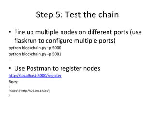 Step 5: Test the chain
• Fire up multiple nodes on different ports (use
flaskrun to configure multiple ports)
python blockchain.py –p 5000
python blockchain.py –p 5001
…
• Use Postman to register nodes
http://localhost:5000/register
Body:
{
“nodes”:[“http://127.0.0.1:5001”]
}
 