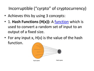 Incorruptible (“cyrpto” of cryptocurrency)
• Achieves this by using 3 concepts:
• 1. Hash Functions (H(x)): A function which is
used to convert a random set of input to an
output of a fixed size.
• For any input x, H(x) is the value of the hash
function.
 