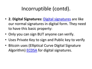 Incorruptible (contd).
• 2. Digital Signatures: Digital signatures are like
our normal signatures in digital form. They need
to have this basic property:
• Only you can sign BUT anyone can verify.
• Uses Private Key to sign and Public key to verify
• Bitcoin uses (Elliptical Curve Digital Signature
Algorithm) ECDSA for digital signatures.
 
