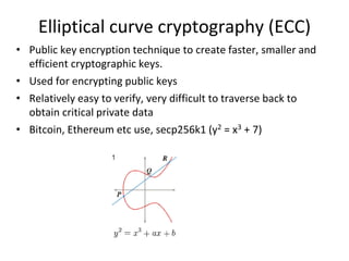 Elliptical curve cryptography (ECC)
• Public key encryption technique to create faster, smaller and
efficient cryptographic keys.
• Used for encrypting public keys
• Relatively easy to verify, very difficult to traverse back to
obtain critical private data
• Bitcoin, Ethereum etc use, secp256k1 (y2 = x3 + 7)
 