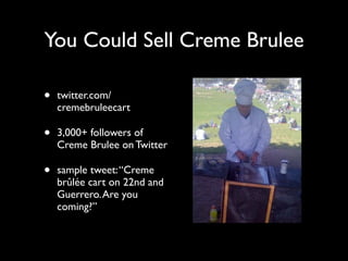You Could Sell Creme Brulee

•   twitter.com/
    cremebruleecart

•   3,000+ followers of
    Creme Brulee on Twitter

•   sample tweet: “Creme
    brûlée cart on 22nd and
    Guerrero. Are you
    coming?”
 