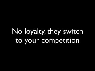 No loyalty, they switch
 to your competition
 