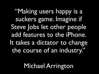 “Making users happy is a
   suckers game. Imagine if
 Steve Jobs let other people
 add features to the iPhone.
It takes a dictator to change
 the course of an industry.”

     Michael Arrington
 