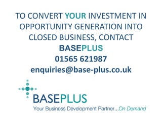 GENERATING LEADS/DEMAND/SALES OPPORTUNITIES IS A WASTE OF TIME, EFFORT AND MONEY IF YOU HAVE NO REAL WAY OF TRACKING THEIR PROGRESS OR BEING ABLE TO MEASURE THECLOSED BUSINESS RESULTING FROM  YOUR INVESTMENT. THE PROVENSOLUTION TO THIS PROBLEM IS ONLY AVAILABLE FROMBASEPLUS ........... TO CONVERT YOUR INVESTMENT IN OPPORTUNITY GENERATION INTO CLOSED BUSINESS, CONTACT  BASEPLUS 01565 621987  enquiries@base-plus.co.uk Flow of Feedback Flow of Revenues  Flow of Opportunities VENDOR DISTRIBUTOR THE BASEPLUS BUSINESS DEVELOPMENT MODEL GENERATE END-USER QUALITY CONTROL QUALIFICATION NURTUREPOOL PARTNER SALES MANAGED HANDOVER PIPELINE MANAGEMENT TRACK TO CLOSE 