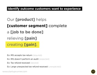 Identify outcome customers want to experience
Our [product] helps
[customer segment] complete
a [job to be done]
relieving [pain]
creating [gain].
Ex: IRS accepts tax return (required)
Ex: IRS doesn’t perform an audit (expected)
Ex: Tax refund received (desired)
Ex: Large unexpected tax refund received (unexpected)  
www.startuprunner.com
 