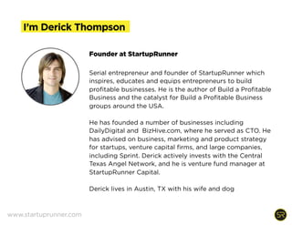 DERICK THOMPSON is an entrepreneur, product marketer,
investor and educator. He founded StartupRunner to
inspire, educate and equip entrepreneurs to build
profitable businesses. He is the author of Build a Profitable
Business.
He has founded a number of businesses including
DailyDigital and BizHive.com, where he lead product
development and marketing. He has advised on business,
marketing and product strategy for startups, venture
capital firms, and large companies, including Sprint. Derick
invests with the Central Texas Angel Network, and he is
venture fund manager at StartupRunner Capital.
I’m Derick Thompson
www.startuprunner.com
 
