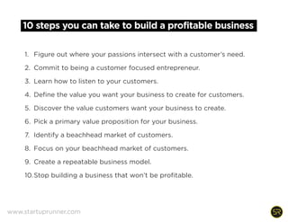 10 steps you can take to build a profitable business
1. Figure out where your passions intersect with a customer’s need.
2. Commit to being a customer focused entrepreneur.
3. Learn how to listen to your customers.
4. Define the value you want your business to create for customers.
5. Discover the value customers want your business to create.
6. Pick a primary value proposition for your business.
7. Identify a beachhead market of customers.
8. Focus on your beachhead market of customers.
9. Create a repeatable business model.
10.Stop building a business that won’t be profitable.
www.startuprunner.com
 