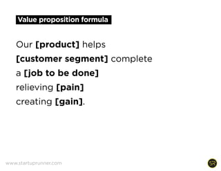 Value proposition formula
Our [product] helps
[customer segment] complete
a [job to be done]
relieving [pain]
creating [gain].
www.startuprunner.com
 