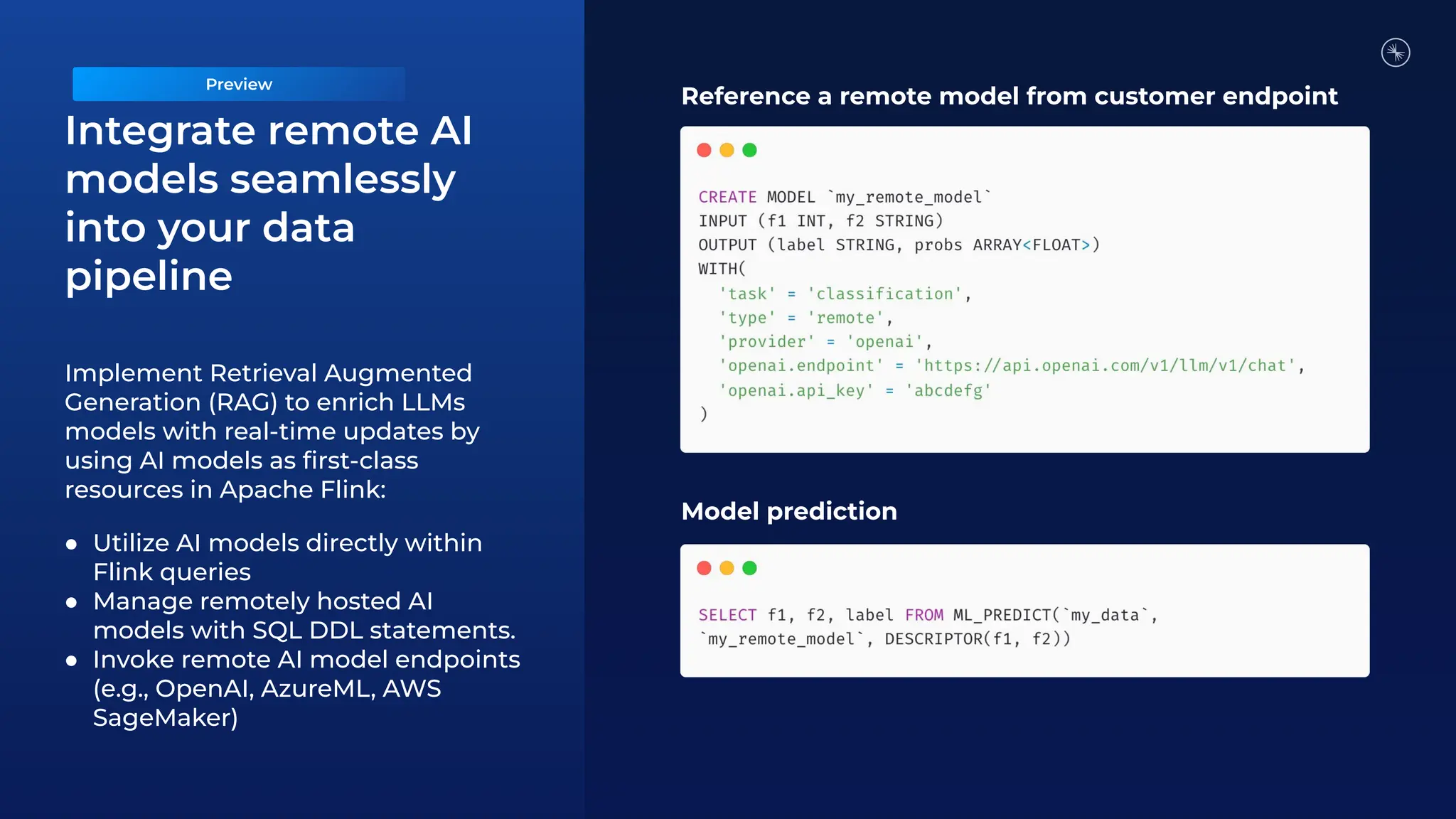 Implement Retrieval Augmented
Generation (RAG) to enrich LLMs
models with real-time updates by
using AI models as ﬁrst-class
resources in Apache Flink:
● Utilize AI models directly within
Flink queries
● Manage remotely hosted AI
models with SQL DDL statements.
● Invoke remote AI model endpoints
(e.g., OpenAI, AzureML, AWS
SageMaker)
Reference a remote model from customer endpoint
Model prediction
Integrate remote AI
models seamlessly
into your data
pipeline
Preview
 