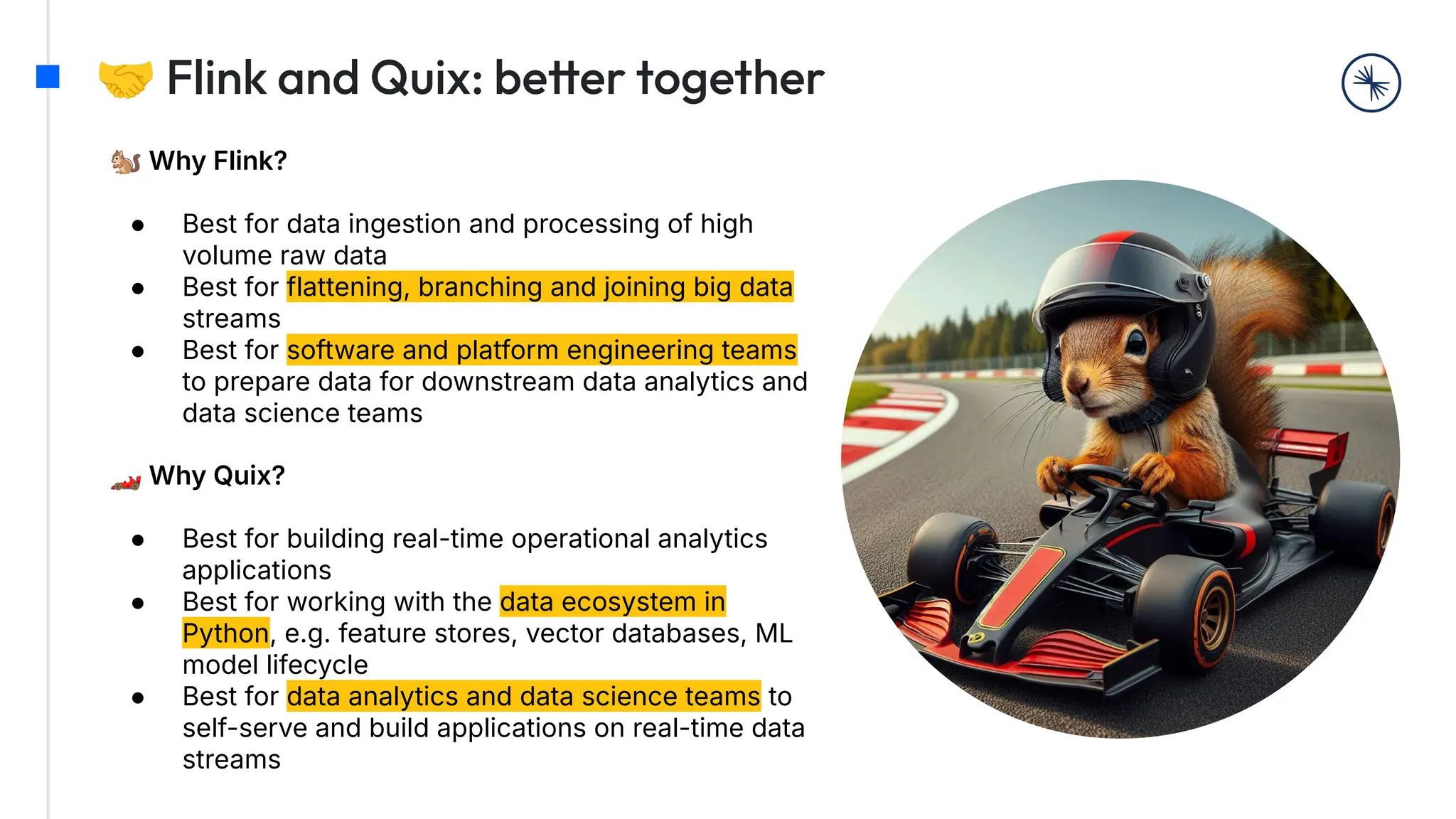 🤝 Flink and Quix: better together
🐿 Why Flink?
● Best for data ingestion and processing of high
volume raw data
● Best for flattening, branching and joining big data
streams
● Best for software and platform engineering teams
to prepare data for downstream data analytics and
data science teams
🏎 Why Quix?
● Best for building real-time operational analytics
applications
● Best for working with the data ecosystem in
Python, e.g. feature stores, vector databases, ML
model lifecycle
● Best for data analytics and data science teams to
self-serve and build applications on real-time data
streams
 