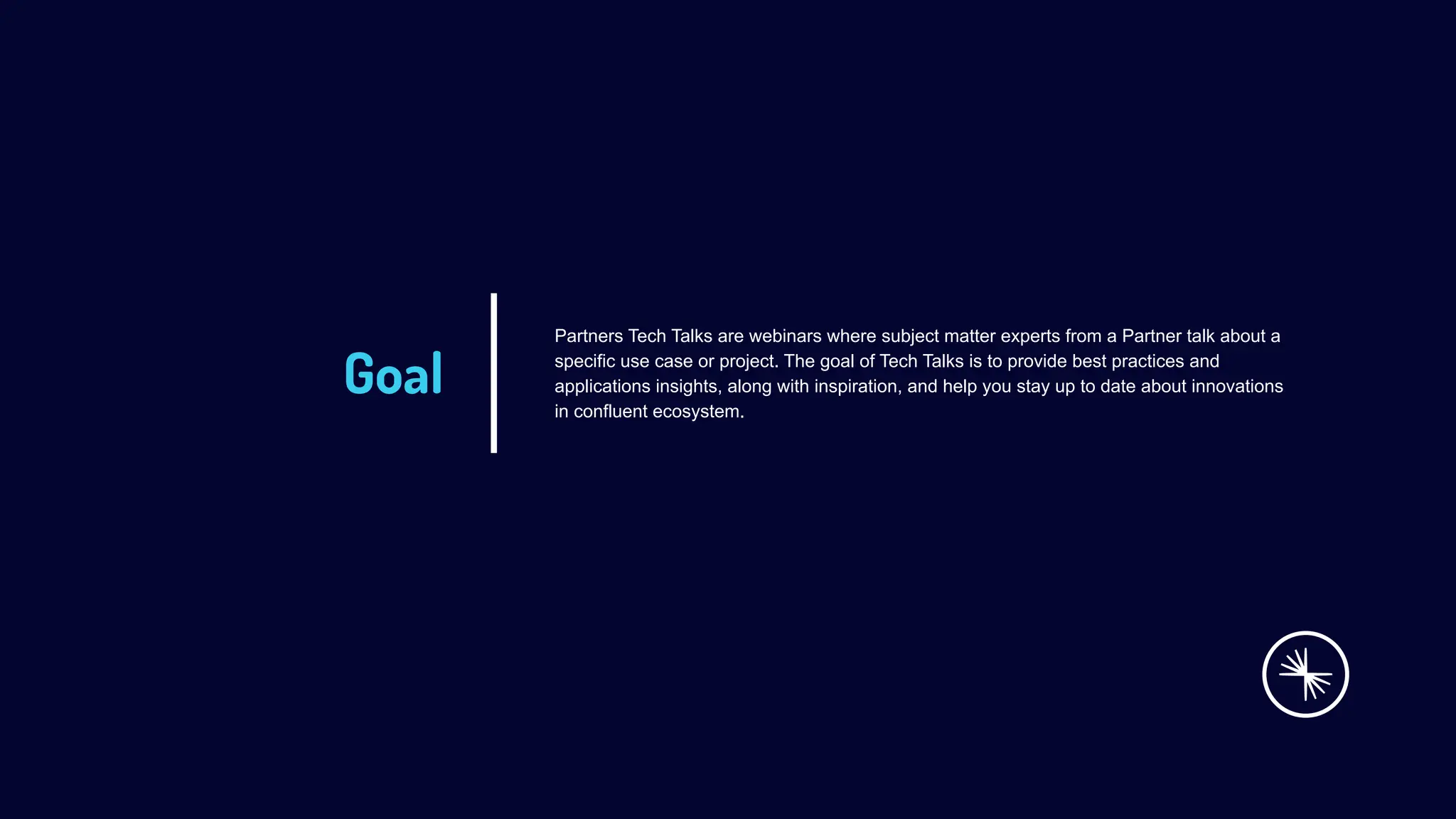 Goal
Partners Tech Talks are webinars where subject matter experts from a Partner talk about a
specific use case or project. The goal of Tech Talks is to provide best practices and
applications insights, along with inspiration, and help you stay up to date about innovations
in confluent ecosystem.
 