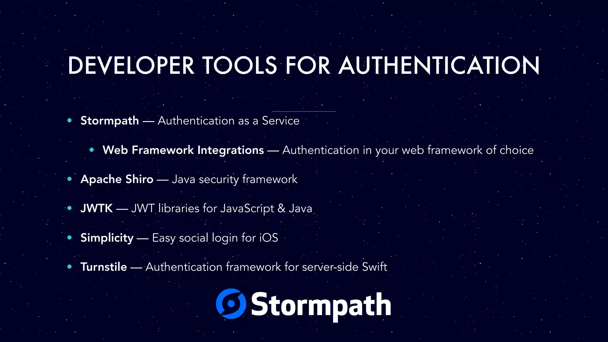 DEVELOPER TOOLS FOR AUTHENTICATION • Stormpath — Authentication as a Service • Web Framework Integrations — Authentication in your web framework of choice • Apache Shiro — Java security framework • JWTK — JWT libraries for JavaScript & Java • Simplicity — Easy social login for iOS • Turnstile — Authentication framework for server-side Swift 