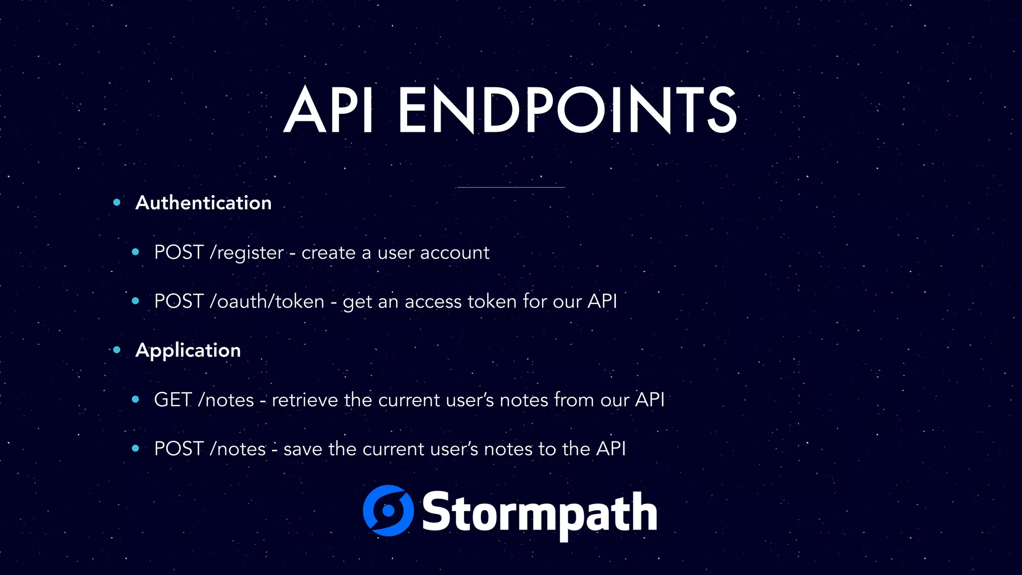 API ENDPOINTS • Authentication • POST /register - create a user account • POST /oauth/token - get an access token for our API • Application • GET /notes - retrieve the current user’s notes from our API • POST /notes - save the current user’s notes to the API 