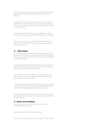With shiplap the tongues and grooves of the planks slip into
one another. With overlap each plank overlaps the one
below it.
Most sheds are made from pine or deal. Some are factory-
treated with a preservative. If not it is well worth applying a
coat of preservative and repeating the treatment each year
to prevent decay.
Check the quality of the floor, a poor-quality floor will flex
with your movement and will not be suitable for a workshop.
Garden sheds comprise a number of pre-fabricated wall
panels and roof sections that are simply joined together to
form the structure.
4 - Roof styles
The traditional garden shed has a pitched roof with the two
panels rising from the side wall panels up to a central ridge.
Here you have plenty of headroom in the middle of the shed
but less at the sides.
A single-pitch roof, also called a pent roof, has virtually the
same headroom inside all round. There is a slight slope on
the roof to ensure rainwater flows away.
If you plan to work in the shed you may find a pent roof
more suitable with the highest part by the windows where
the workbench is normally sited.
Usually the roof is supplied with roofing felt already attached
- all you have to do is fix the panel in place. Sometimes the
roofing felt is supplied separately for you to attach.
The only way to judge whether the proportions are going to
be adequate for your needs is to visit the supplier and stand
inside the shed.
5 - Doors and windows
The door comes ready fixed to the door frame and
assembled within the panel.
Window frames are fixed similarly to doors.
The glazing is usually secured using strips of timber pinned
 