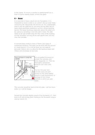 to the frame. To ensure a window is weatherproof run a
bead of frame-sealing mastic around the glass.
6 - Base
It is essential to have a level and dry foundation. It is
impossible to erect a shed on an uneven site as screw holes
connecting the wall panels will not line up. For a lightweight
shed it may be sufficient to use some paving slabs laid on
heavy-duty polythene sheeting to act as a damp-resisting
barrier. For larger buildings especially where the shed is to
be used as a workshop a concrete slab is best. The slab
needs to be just smaller than the floor area of the building
so that rainwater running off the wall panels does not drip
onto the concrete.
A concrete base needs to have a 75mm (3in) base of
compacted hardcore. The base can be level with the ground
or raised above it. If it is to be level you will need to
excavate 150mm (6in) to allow for the hardcore layer and
75mm (3in) thickness of concrete.
Set up levelled formwork to
contain the concrete and
check diagonals (1). Then la
thoroughly compacted
hardcore and cover with
sand.
You can mix your own
concrete using one part
cement to five parts ballast
(which is most economical) o
use bags of dry-mixed
concrete to which you add
water.
y
r
The concrete should be kept on the dry side - not too much
water or it will be sloppy.
Spread the concrete slightly proud of the formwork (2), then
level it off with a long plank resting on the formwork using a
sawing motion (3).
 