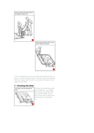 If rain is expected cover the concrete with polythene for 24
hours. In warm weather cover it with wet sacks and sprinkle
them with water over the 24 hour period. The base is then
ready for the shed.
7 - Erecting the shed
The floor will comprise b
fixed to bearers. It is simply
laid in place and will be held
there by the weight of the
shed. Check with a spirit level
that the base is horizontal
(4).
oards
 