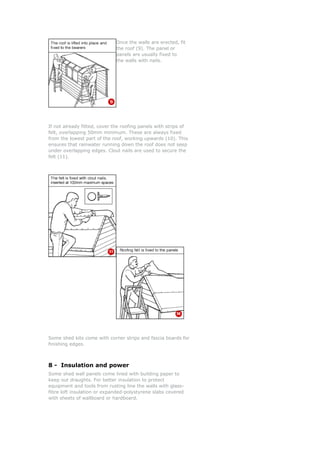 Once the walls are erected, f
the roof (9). The panel or
panels are usually fixed to
the walls with nails.
it
shed kits come with corner strips and fascia boards for
nishing edges.
tion and power
th building paper to
on to protect
-
overed
If not already fitted, cover the roofing panels with strips of
felt, overlapping 50mm minimum. These are always fixed
from the lowest part of the roof, working upwards (10). This
ensures that rainwater running down the roof does not seep
under overlapping edges. Clout nails are used to secure the
felt (11).
Some
fi
8 - Insula
Some shed wall panels come lined wi
eep out draughts. For better insulatik
equipment and tools from rusting line the walls with glass
fibre loft insulation or expanded-polystyrene slabs c
with sheets of wallboard or hardboard.
 