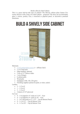 Build a Shively Side Cabinet
This is a great side-by-side type of cabinet! The Shively cabinet plans feature five
roomy drawers with a long, two-shelf cabinet – gorgeous! The door can accommodate
glass, a mirror, poultry wire, a stenciled or papered panel, or decorative punched
aluminum.
Materials:
 1-1/4″ pocket hole screws (<– affiliate link!)
 1-1/4″ brad nails
 Edge banding, optional
 5 sets of 12″ drawer slides
 1 set of hinges
 6 cabinet pulls
 Wood glue
 Sandpaper (100, 150, 220 grits)
 Finishing supplies (primer & paint, or stain, sealer)
Lumber:
 5 – 1×2 at 8′
 1 – 1×6 at 6′
 3 – 1×8 at 8′
 2 sheets of 3/4″ plywood
Cut List:
 4 – 1×6 (ripped to 4″ wide) at 5-3/4″ – Feet
 4 – 1×6 (ripped to 4″ wide) at 10″ – Feet
 2 – 3/4″ plywood at 12″ x 33″ – Top & Bottom Panels
 4 – 1×2 at 12″ – Top & Bottom Trim
 4 – 1×2 at 36″ – Top & Bottom Trim
 
