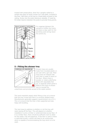 treated with preservative. Erect four uprights nailed to ah preservative. Erect four uprights nailed to ad wit
similar-size piece of wood, known as a sole plate, screwed to
the floor. Nail them at the top to a head plate screwed to the
ceiling. Screw into the joists whenever possible. If need be,
fit timber bearers between the joists to provide fixing points.
similar-size piece of wood, known as a sole plate, screwed to
the floor. Nail them at the top to a head plate screwed to the
ceiling. Screw into the joists whenever possible. If need be,
fit timber bearers between the joists to provide fixing points.
Fix noggings between the
uprights to stiffen the frame,
e
- Fitting the shower tray
Shower trays are usually
om moulded plastic or
st
but leave a clear path for th
plumbing (and wiring) down
the centre (5).
5
made fr
are cast with a gel coat. Mo
trays have an integral side
skirt that is made to stand on
the floor. Others have a
wooden or metal underframe
fitted with adjustable feet
(6). A separate plinth panel
fitted to this type of showe
tray to conceal the
to the waste system.
The most imp
is
r
underframe and provide access
ortant aspect when fitting a tray is to ensure
at the tray is level and that it is correctly bedded down.
anufacturers generally suggest a sand/cement mix of 5:1.
ress is whether or not the tray will
eed raising off the floor. This will depend on w er
stallation is onto a timber or solid/restricted access floor. If
w
th
M
This is to ensure that the tray is fully supported and also
helps with levelling.
The next issue to add
n heth
in
it is a timber floor, there should be sufficient room to allo
for the waste, trap and pipework. If the floor is solid or there
is restricted access, a plinth will need to be constructed
which is capable of accommodating the trap which is to be
used.
 
