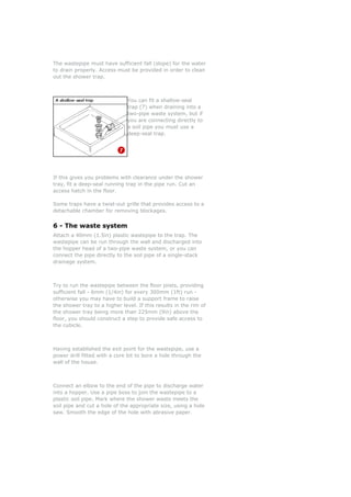 e wastTh
to
epipe must have sufficient fall (slope) for the water
roperly. Access must be provided in order to clean
ut the shower trap.
You can fit a shallow-seal
trap (7) when draining into a
two-pipe waste system, but if
to
If this gives you problems with clearance under e shower
fit a deep-seal running trap in the pipe run. Cut an
ccess hatch in the floor.
a
s.
. The
ged into
waste system, or you can
epipe between the floor joist roviding
fficient fall - 6mm (1/4in) for every 300mm (1ft) run -
therwise you may have to build a support frame to raise
ished the exit point for the wastep e, use a
ower drill fitted with a core bit to bore a hole t ugh the
all of the house.
the end of the pipe to discharge water
to a hopper. Use a pipe boss to join the waste to a
lastic soil pipe. Mark where the shower waste meets the
drain p
o
you are connecting directly
a soil pipe you must use a
deep-seal trap.
th
tray,
a
Some traps have a twist-out grille that provides access to
detachable chamber for removing blockage
6 - The waste system
ttach a 40mm (1.5in) plastic wastepipe to the trapA
wastepipe can be run through the wall and dischar
he hopper head of a two-pipet
connect the pipe directly to the soil pipe of a single-stack
drainage system.
Try to run the wast s, p
su
o
the shower tray to a higher level. If this results in the rim of
the shower tray being more than 225mm (9in) above the
floor, you should construct a step to provide safe access to
the cubicle.
Having establ ip
hrop
w
Connect an elbow to
in pipe
p
soil pipe and cut a hole of the appropriate size, using a hole
saw. Smooth the edge of the hole with abrasive paper.
 
