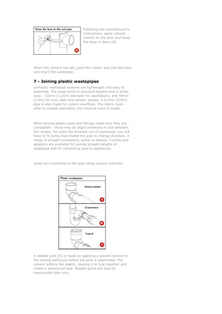 Following the manufacturer's
instructions, apply solvent
cement to the joint and strap
the boss in place (8).
When the cement has set, push the rubber seal into the boss
and insert the wastepipe.
7 - Joining plastic wastepipes
Domestic wastepipe systems are lightweight and easy to
assemble. The pipes come in standard lengths and in three
sizes - 32mm (1.25in) diameter for washbasins, and 40mm
(1.5in) for sink, bath and shower wastes. A 21mm (3/4in)
pipe is also made for cistern overflows. The metric sizes
refer to outside diameters, the imperial sizes to inside.
When buying plastic pipes and fittings make sure they are
compatible - there may be slight variations in size between
the ranges. For even the simplest run of wastepipe, you will
have to fit joints that enable the pipe to change direction. A
range of straight connectors, bends or elbows, T-joints and
adapters are available for joining straight lengths of
wastepipe and for connecting pipe to appliances.
Joints are connected to the pipe using various methods:
A welded joint (9) is made by applying a solvent cement to
the mating parts just before the joint is assembled. The
solvent softens the plastic, causing it to fuse together and
create a waterproof seal. Welded joints are best for
inaccessible pipe runs.
 
