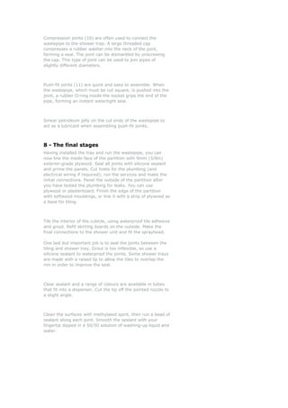 Compression joints (10) are often used to connect the
wastepipe to the shower trap. A large threaded cap
compresses a rubber washer into the neck of the joint,
forming a seal. The joint can be dismantled by unscrewing
the cap. This type of joint can be used to join pipes of
slightly different diameters.
Push-fit joints (11) are quick and easy to assemble. When
the wastepipe, which must be cut square, is pushed into the
joint, a rubber O-ring inside the socket grips the end of the
pipe, forming an instant watertight seal.
Smear petroleum jelly on the cut ends of the wastepipe to
act as a lubricant when assembling push-fit joints.
8 - The final stages
Having installed the tray and run the wastepipe, you can
now line the inside face of the partition with 9mm (3/8in)
exterior-grade plywood. Seal all joints with silicone sealant
and prime the panels. Cut holes for the plumbing (and
electrical wiring if required), run the services and make the
initial connections. Panel the outside of the partition after
you have tested the plumbing for leaks. You can use
plywood or plasterboard. Finish the edge of the partition
with softwood mouldings, or line it with a strip of plywood as
a base for tiling.
Tile the interior of the cubicle, using waterproof tile adhesive
and grout. Refit skirting boards on the outside. Make the
final connections to the shower unit and fit the sprayhead.
One last but important job is to seal the joints between the
tiling and shower tray. Grout is too inflexible, so use a
silicone sealant to waterproof the joints. Some shower trays
are made with a raised lip to allow the tiles to overlap the
rim in order to improve the seal.
Clear sealant and a range of colours are available in tubes
that fit into a dispenser. Cut the tip off the pointed nozzle to
a slight angle.
Clean the surfaces with methylated spirit, then run a bead of
sealant along each joint. Smooth the sealant with your
fingertip dipped in a 50/50 solution of washing-up liquid and
water.
 