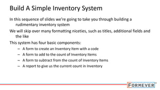 Build A Simple Inventory System
In this sequence of slides we’re going to take you through building a
rudimentary inventory system
We will skip over many formatting niceties, such as titles, additional fields and
the like
This system has four basic components:
– A form to create an Inventory Item with a code
– A form to add to the count of Inventory Items
– A form to subtract from the count of Inventory Items
– A report to give us the current count in Inventory
 