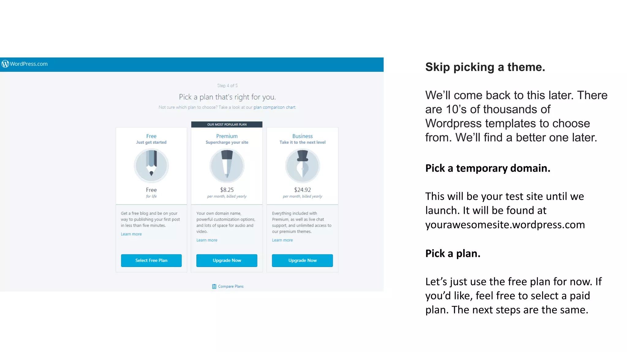 Skip picking a theme.
We’ll come back to this later. There
are 10’s of thousands of
Wordpress templates to choose
from. We’ll find a better one later.
Pick a temporary domain.
This will be your test site until we
launch. It will be found at
yourawesomesite.wordpress.com
Pick a plan.
Let’s just use the free plan for now. If
you’d like, feel free to select a paid
plan. The next steps are the same.
 