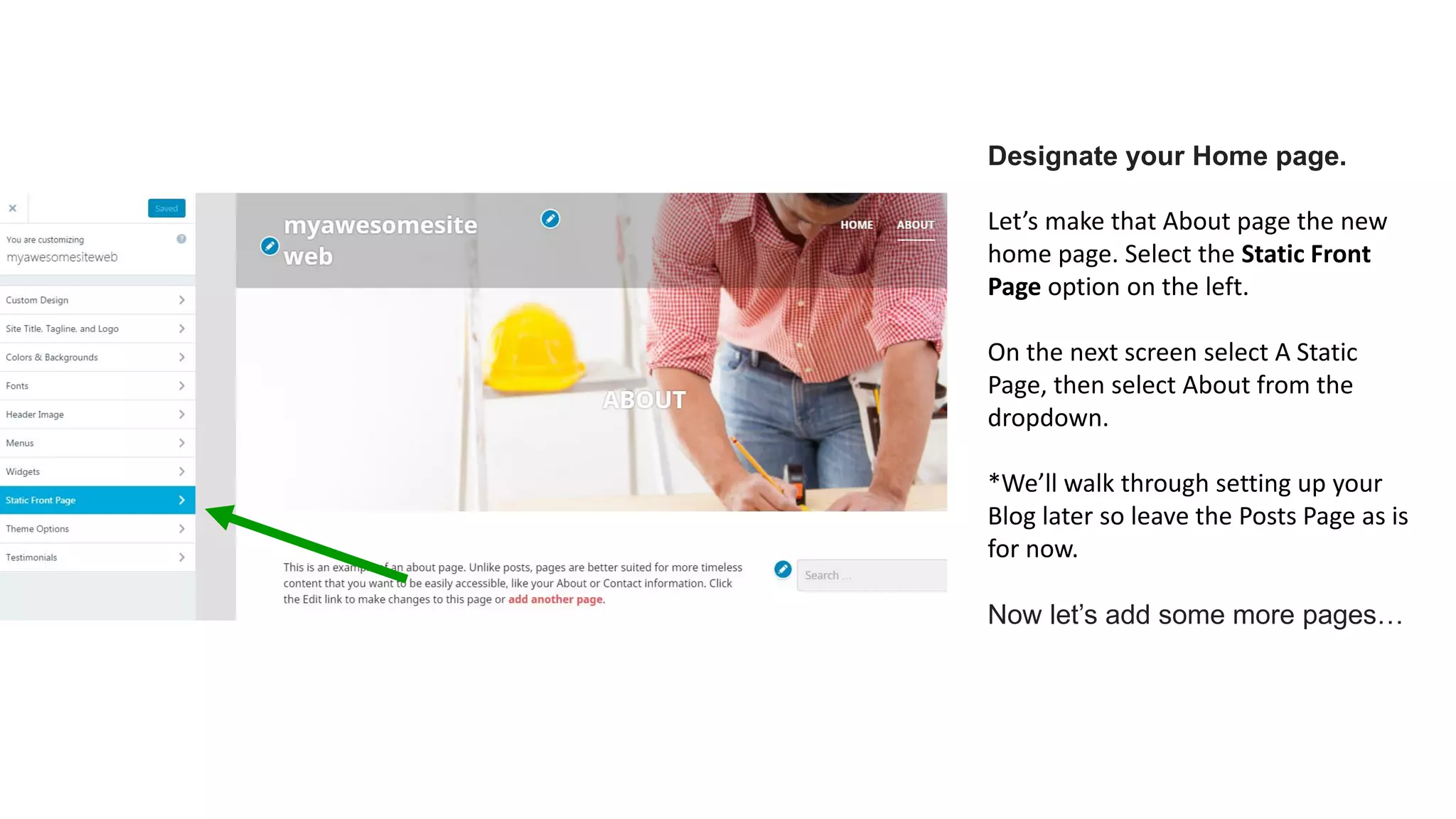 Designate your Home page.
Let’s make that About page the new
home page. Select the Static Front
Page option on the left.
On the next screen select A Static
Page, then select About from the
dropdown.
*We’ll walk through setting up your
Blog later so leave the Posts Page as is
for now.
Now let’s add some more pages…
 