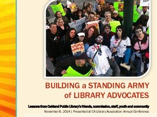 BUILDING a STANDING ARMY of LIBRARY ADVOCATES 
Lessons from Oakland Public Library’s friends, commission, staff, youth and community 
November 8, 2014 | Presented at CA Library Association Annual Conference  