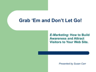Grab ‘Em and Don’t Let Go! E-Marketing:  How to Build Awareness and Attract Visitors to Your Web Site. Presented by Susan Carr 