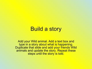 Build a story Add your Wild animal. Add a text box and type in a story about what is happening. Duplicate that slide and add your friends Wild animals and update the story. Repeat these steps until the story is told. 