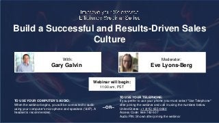 Build a Successful and Results-Driven Sales
Culture
Gary Galvin Eve Lyons-Berg
With: Moderator:
TO USE YOUR COMPUTER'S AUDIO:
When the webinar begins, you will be connected to audio
using your computer's microphone and speakers (VoIP). A
headset is recommended.
Webinar will begin:
11:00 am, PST
TO USE YOUR TELEPHONE:
If you prefer to use your phone, you must select "Use Telephone"
after joining the webinar and call in using the numbers below.
United States: +1 (415) 655-0060
Access Code: 666-742-507
Audio PIN: Shown after joining the webinar
--OR--
 