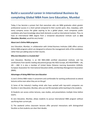 Build a successful career in International Business by
completing Global MBA from Jaro Education, Mumbai

Today it has become a proven fact that executives who are MBA graduates attain greater
professional success in a short period compared to their counter parts. Also, nowadays, with
every company across the globe aspiring to be a global player, most companies prefer
candidates who have knowledge about both domestic as well as international markets. Thus, to
have an International MBA degree from a renowned educational institute such as Jaro
Education, Mumbai, would be very handy!

About Jaro’s Online MBA programs

Jaro Education, Mumbai, in collaboration with United Business Institutes (UBI) offers various
Online MBA programs which are designed to enhance the management skills of the candidates
rather than just adding value to their resume.

Why Jaro Education is a trusted ally?

Jaro Education, Mumbai, is an ISO 9001:2000 certified educational institute, and has
certifications from world’s leading educational groups like ASCE-Europe, ACS REGISTRARS – UK,
JAS – ANZ. It is also a member of United States Distance Learning Association (USDLA),
European Association for International Education (EAIE), and Bombay Management Association
(BMA).

Advantages of doing MBA from Jaro Education

1) Jaro’s Online MBA makes it convenient and comfortable for working professionals to attend
lectures online even when they are on-the-go!

2) Some of the industry’s leading minds who have worked with top-notch companies are
faculties in Jaro Education, Mumbai, who use real life examples while teaching to the students.

3) Students can access online lectures, case studies, and presentations multiple times before
exams.

4) Jaro Education, Mumbai, allows students to pursue International MBA program without
sacrificing their current job.

5) The weekend online classroom lectures offer personal interactions with distinguished
faculties so that students can clear their doubts.
 