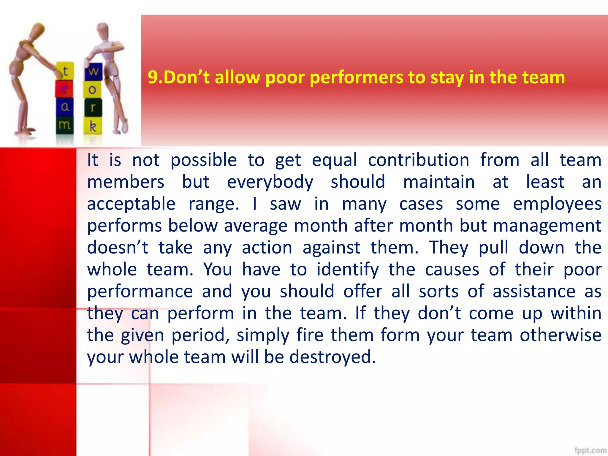 9.Don’t allow poor performers to stay in the team 
It is not possible to get equal contribution from all team 
members but everybody should maintain at least an 
acceptable range. I saw in many cases some employees 
performs below average month after month but management 
doesn’t take any action against them. They pull down the 
whole team. You have to identify the causes of their poor 
performance and you should offer all sorts of assistance as 
they can perform in the team. If they don’t come up within 
the given period, simply fire them form your team otherwise 
your whole team will be destroyed. 
 