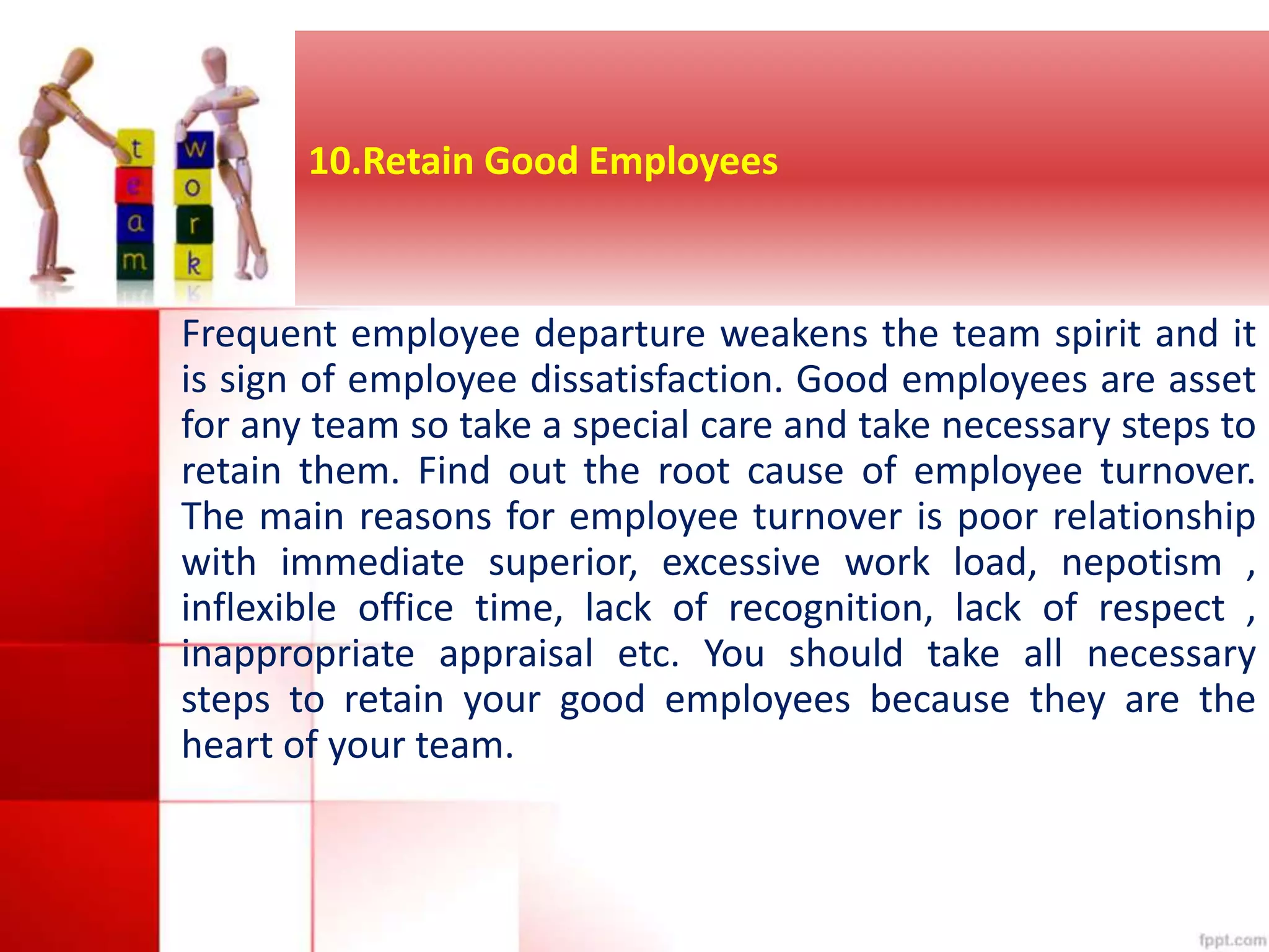 10.Retain Good Employees 
Frequent employee departure weakens the team spirit and it 
is sign of employee dissatisfaction. Good employees are asset 
for any team so take a special care and take necessary steps to 
retain them. Find out the root cause of employee turnover. 
The main reasons for employee turnover is poor relationship 
with immediate superior, excessive work load, nepotism , 
inflexible office time, lack of recognition, lack of respect , 
inappropriate appraisal etc. You should take all necessary 
steps to retain your good employees because they are the 
heart of your team. 
 