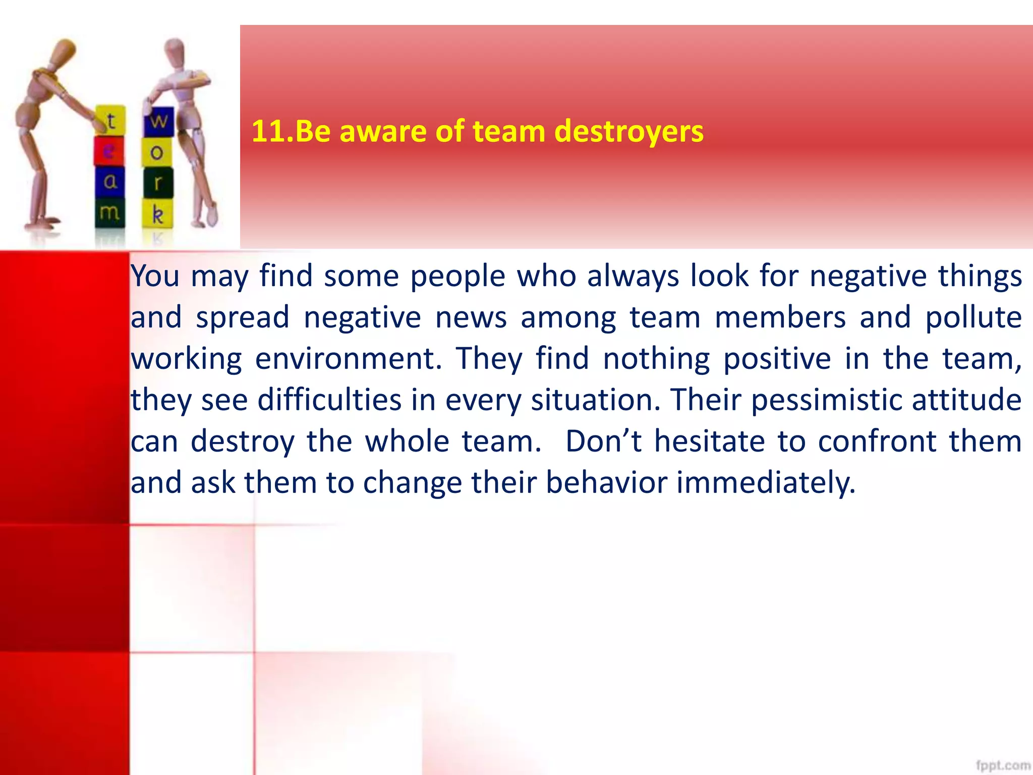 11.Be aware of team destroyers 
You may find some people who always look for negative things 
and spread negative news among team members and pollute 
working environment. They find nothing positive in the team, 
they see difficulties in every situation. Their pessimistic attitude 
can destroy the whole team. Don’t hesitate to confront them 
and ask them to change their behavior immediately. 
 