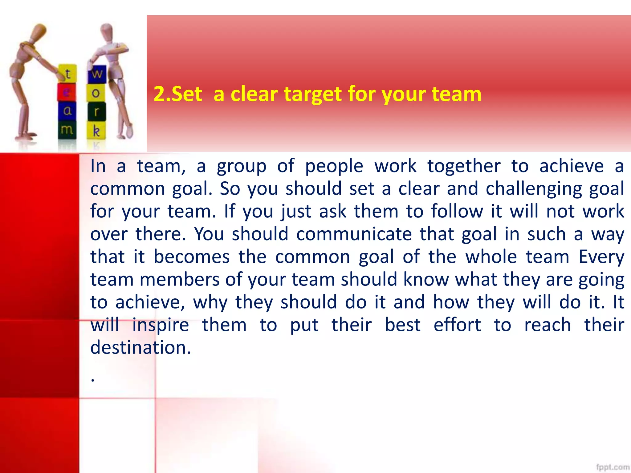2.Set a clear target for your team 
In a team, a group of people work together to achieve a 
common goal. So you should set a clear and challenging goal 
for your team. If you just ask them to follow it will not work 
over there. You should communicate that goal in such a way 
that it becomes the common goal of the whole team Every 
team members of your team should know what they are going 
to achieve, why they should do it and how they will do it. It 
will inspire them to put their best effort to reach their 
destination. 
. 
 