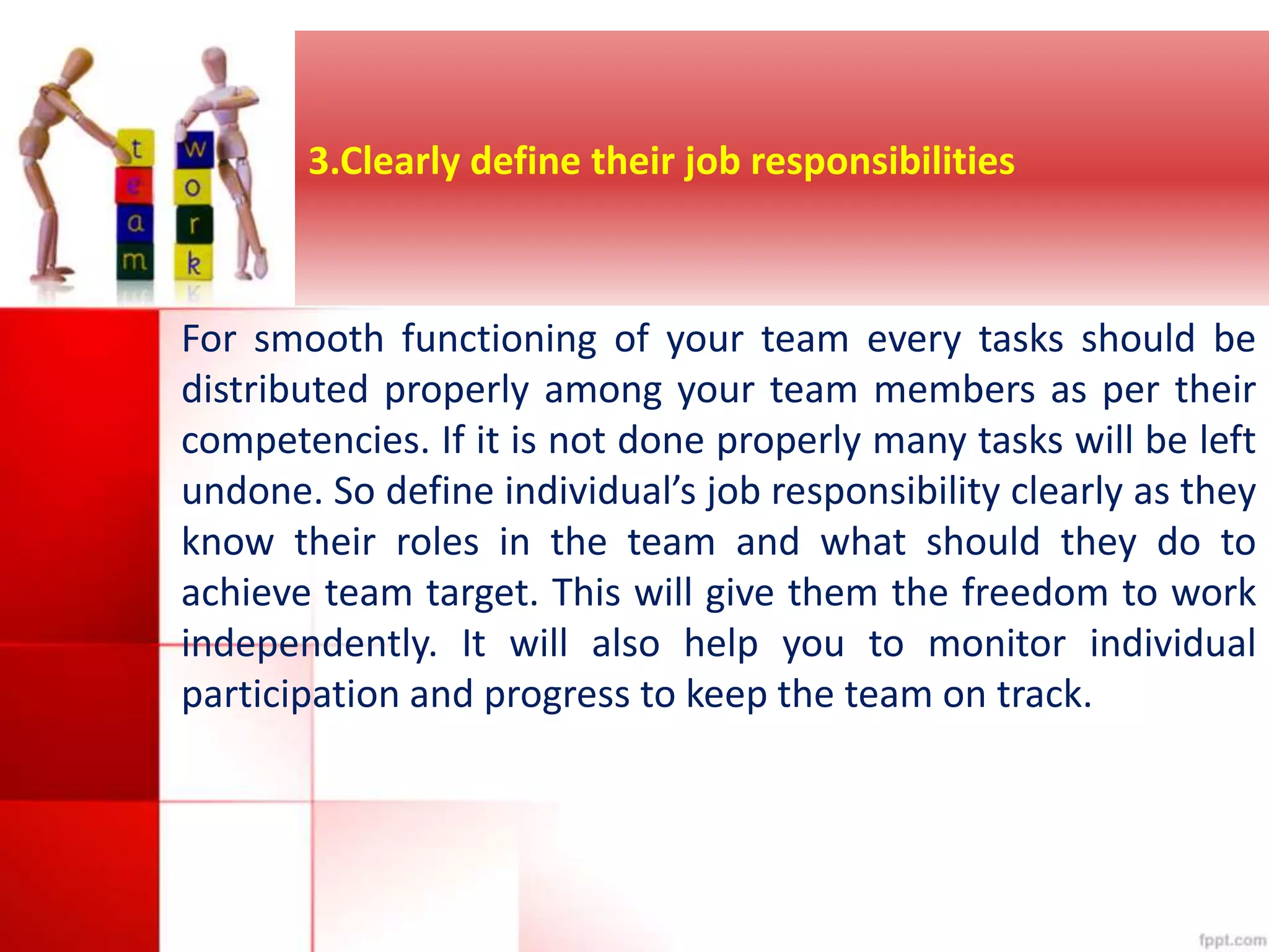 3.Clearly define their job responsibilities 
For smooth functioning of your team every tasks should be 
distributed properly among your team members as per their 
competencies. If it is not done properly many tasks will be left 
undone. So define individual’s job responsibility clearly as they 
know their roles in the team and what should they do to 
achieve team target. This will give them the freedom to work 
independently. It will also help you to monitor individual 
participation and progress to keep the team on track. 
 