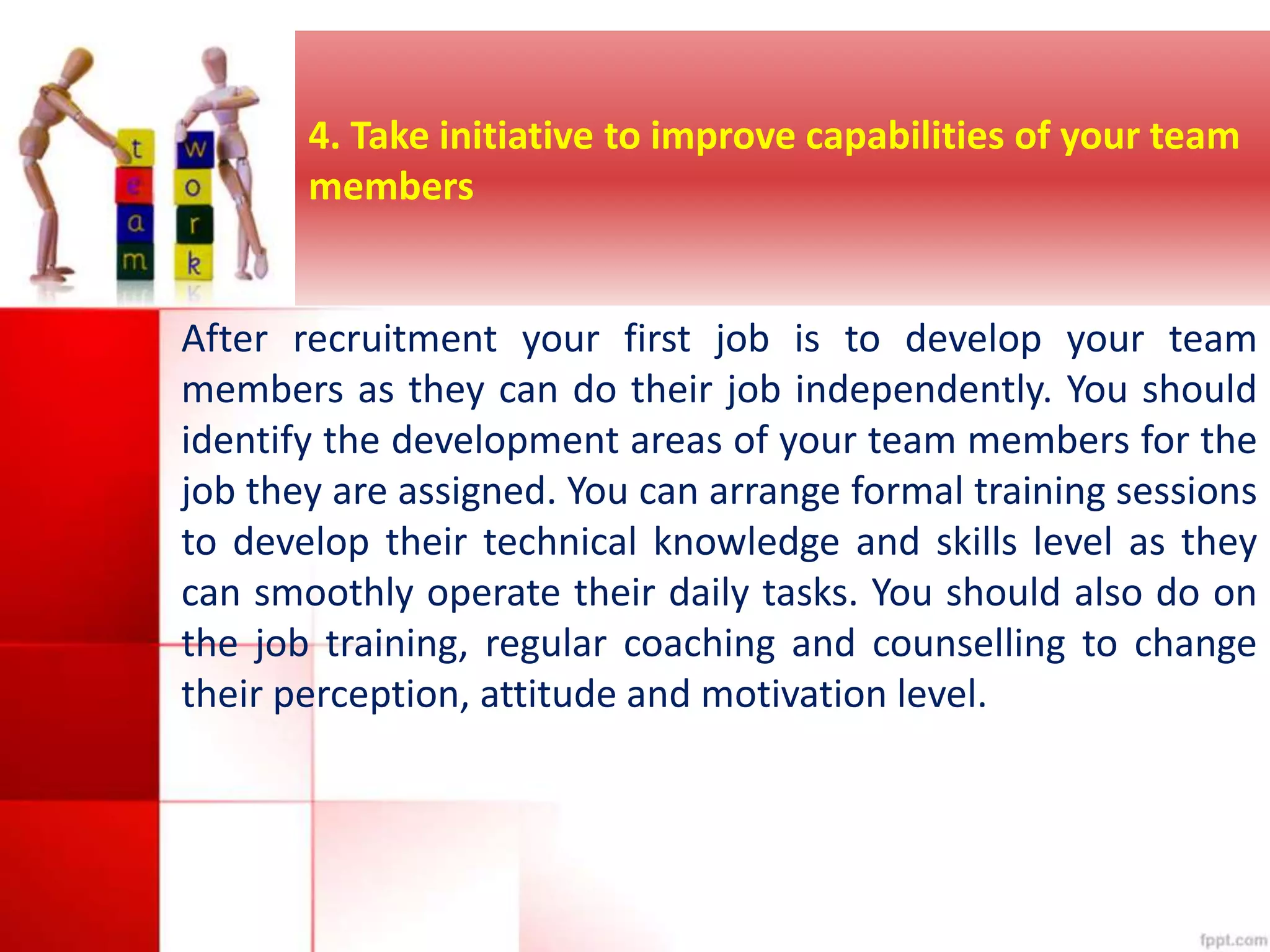 4. Take initiative to improve capabilities of your team 
members 
After recruitment your first job is to develop your team 
members as they can do their job independently. You should 
identify the development areas of your team members for the 
job they are assigned. You can arrange formal training sessions 
to develop their technical knowledge and skills level as they 
can smoothly operate their daily tasks. You should also do on 
the job training, regular coaching and counselling to change 
their perception, attitude and motivation level. 
 