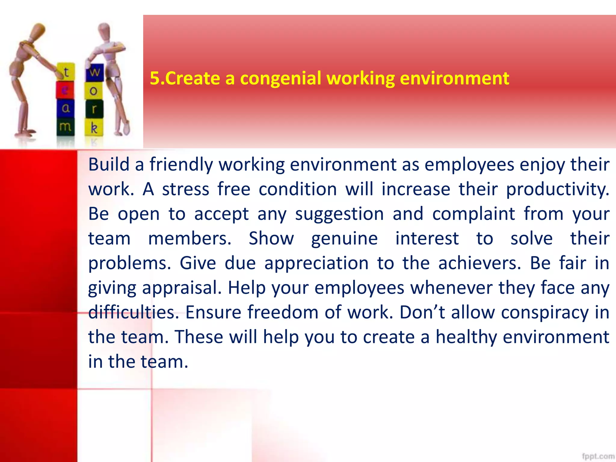 5.Create a congenial working environment 
Build a friendly working environment as employees enjoy their 
work. A stress free condition will increase their productivity. 
Be open to accept any suggestion and complaint from your 
team members. Show genuine interest to solve their 
problems. Give due appreciation to the achievers. Be fair in 
giving appraisal. Help your employees whenever they face any 
difficulties. Ensure freedom of work. Don’t allow conspiracy in 
the team. These will help you to create a healthy environment 
in the team. 
 