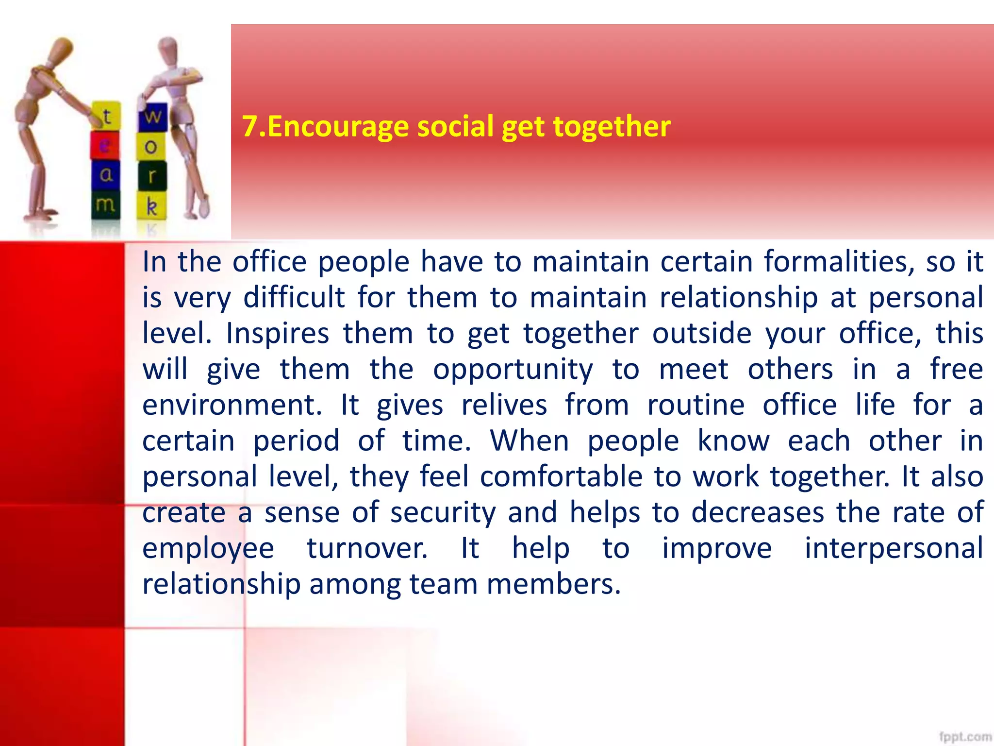 7.Encourage social get together 
In the office people have to maintain certain formalities, so it 
is very difficult for them to maintain relationship at personal 
level. Inspires them to get together outside your office, this 
will give them the opportunity to meet others in a free 
environment. It gives relives from routine office life for a 
certain period of time. When people know each other in 
personal level, they feel comfortable to work together. It also 
create a sense of security and helps to decreases the rate of 
employee turnover. It help to improve interpersonal 
relationship among team members. 
 